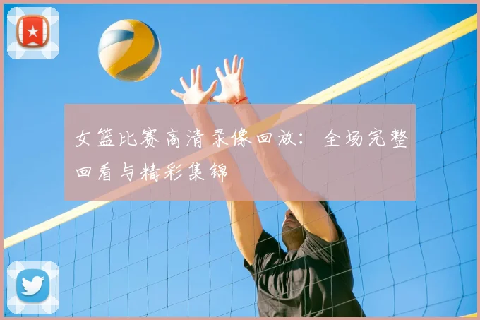 女篮比赛高清录像回放:全场完整回看与精彩集锦