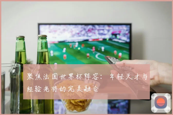 聚焦法国世界杯阵容：年轻天才与经验老将的完美融合
