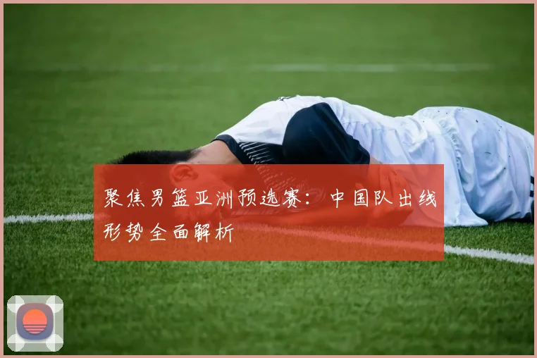 聚焦男篮亚洲预选赛:中国队出线形势全面解析