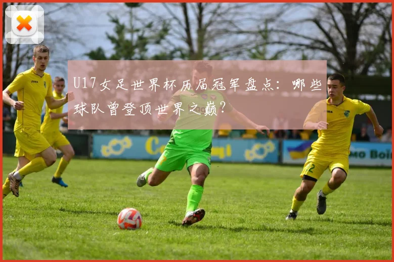 U17女足世界杯历届冠军盘点：哪些球队曾登顶世界之巅？