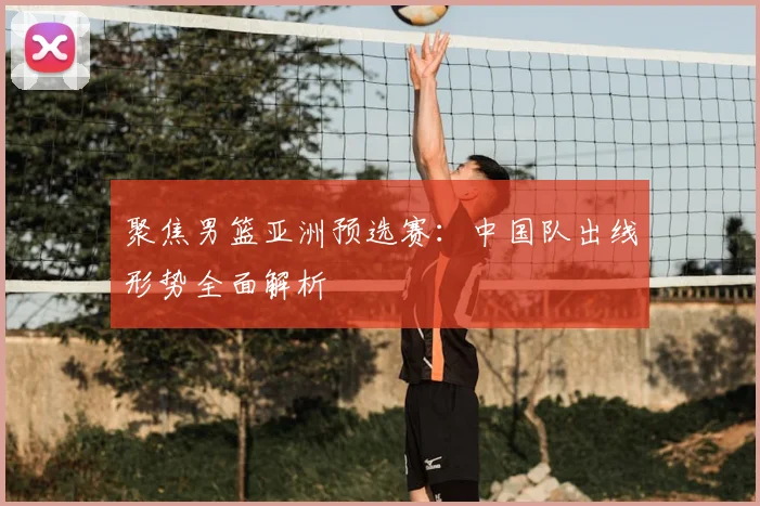 聚焦男篮亚洲预选赛:中国队出线形势全面解析