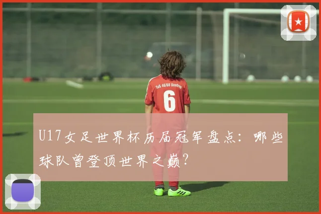 U17女足世界杯历届冠军盘点:哪些球队曾登顶世界之巅?