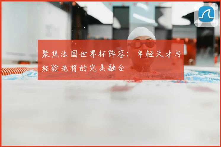聚焦法国世界杯阵容：年轻天才与经验老将的完美融合